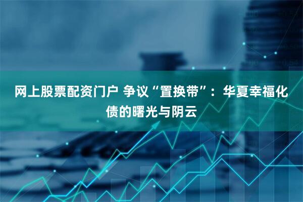 网上股票配资门户 争议“置换带”：华夏幸福化债的曙光与阴云
