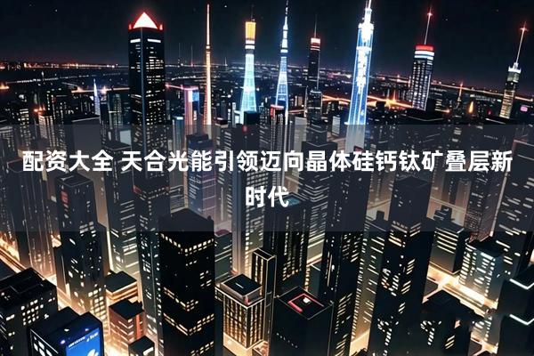 配资大全 天合光能引领迈向晶体硅钙钛矿叠层新时代