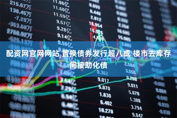 配资网官网网站 置换债券发行超八成 楼市去库存间接助化债