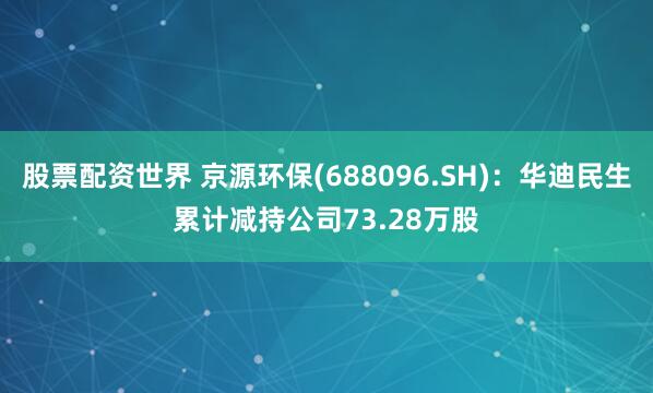 股票配资世界 京源环保(688096.SH)：华迪民生累计减持公司73.28万股