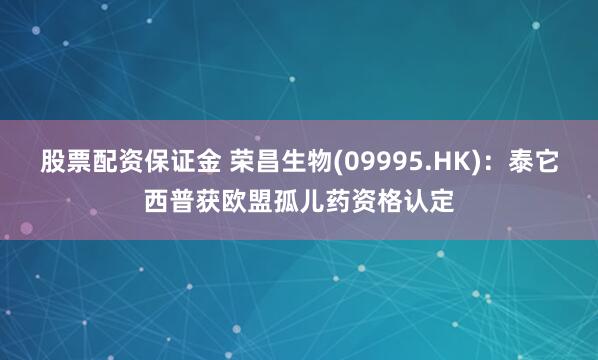 股票配资保证金 荣昌生物(09995.HK)：泰它西普获欧盟孤儿药资格认定