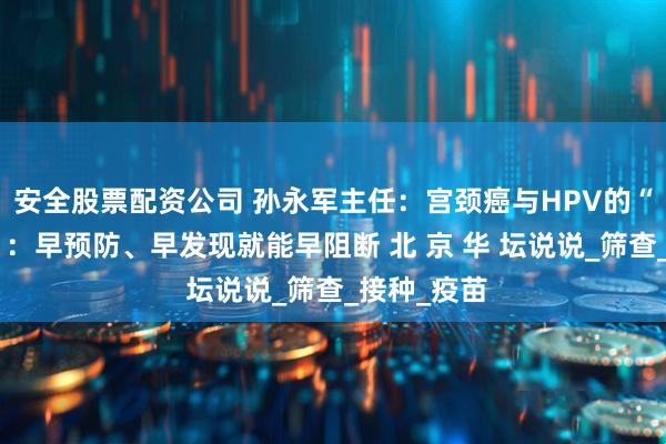安全股票配资公司 孙永军主任：宫颈癌与HPV的“前世今生”：早预防、早发现就能早阻断 北 京 华 坛说说_筛查_接种_疫苗