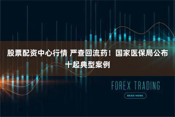 股票配资中心行情 严查回流药！国家医保局公布十起典型案例