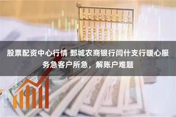股票配资中心行情 鄄城农商银行闫什支行暖心服务急客户所急，解账户难题