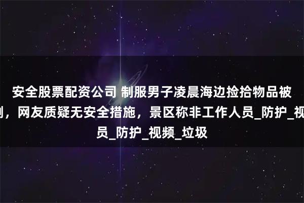 安全股票配资公司 制服男子凌晨海边捡拾物品被海浪击倒，网友质疑无安全措施，景区称非工作人员_防护_视频_垃圾