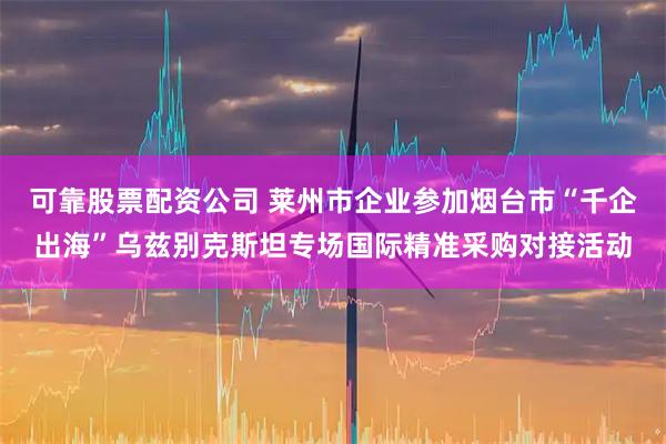 可靠股票配资公司 莱州市企业参加烟台市“千企出海”乌兹别克斯坦专场国际精准采购对接活动