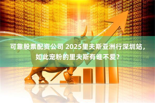 可靠股票配资公司 2025里夫斯亚洲行深圳站，如此宠粉的里夫斯有谁不爱？