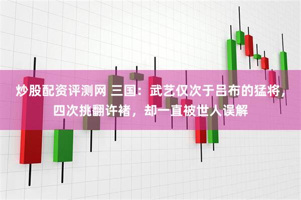 炒股配资评测网 三国：武艺仅次于吕布的猛将，四次挑翻许褚，却一直被世人误解