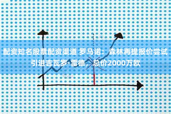 配资知名股票配资渠道 罗马诺：森林再提报价尝试引进吉瓦罗·雷德，总价2000万欧