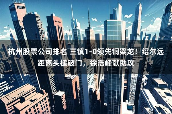 杭州股票公司排名 三镇1-0领先铜梁龙！绍尔远距离头槌破门，徐浩峰献助攻