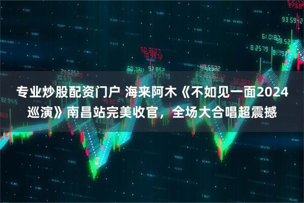 专业炒股配资门户 海来阿木《不如见一面2024巡演》南昌站完美收官，全场大合唱超震撼